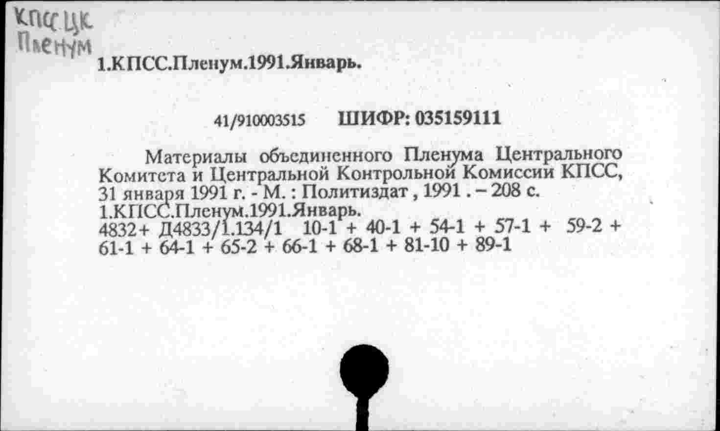 ﻿кпссцп
1.КПСС.Пленум.1991.Январь.
41/910003515 ШИФР: 035159111
Материалы объединенного Пленума Центрального Комитета и Центральной Контрольной Комиссии КПСС, 31 января 1991 г. - М.: Политиздат, 1991. - 208 с. 1.КПСС.Пленум.1991.Январь.
4832+ Д4833/1.134/1 10-1 + 40-1 + 54-1 + 57-1 + 59-2 + 61-1 + 64-1 + 65-2 + 66-1 + 68-1 + 81-10 + 89-1